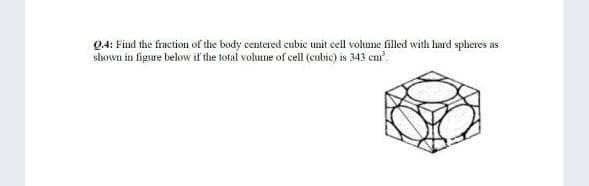 Q4: Find the fraction of the body centered cubic unit cell volume filled with hard spheres as
shown in figure below if the total volume of cell (cubic) is 343 cu.
