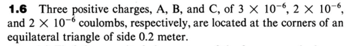 1.6 Three positive charges, A, B, and C, of 3 × 10-6, 2 × 10-6,
and 2 X 10-6 coulombs, respectively, are located at the corners of an
equilateral triangle of side 0.2 meter.
