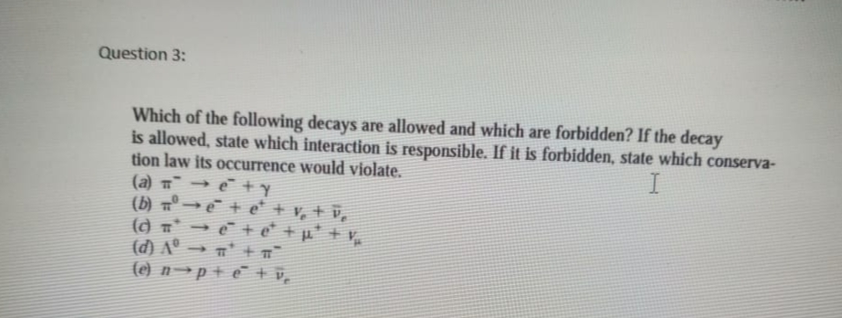 Question 3:
Which of the following decays are allowed and which are forbidden? If the decay
is allowed, state which interaction is responsible. If it is forbidden, state which conserva-
tion law its occurrence would violate.
(a) → e +y
(b) 7º -
() T → + e +p' + v,
(d) A° → n' + T
(e) n→p+ e + v̟
e+e* + v, + v,
