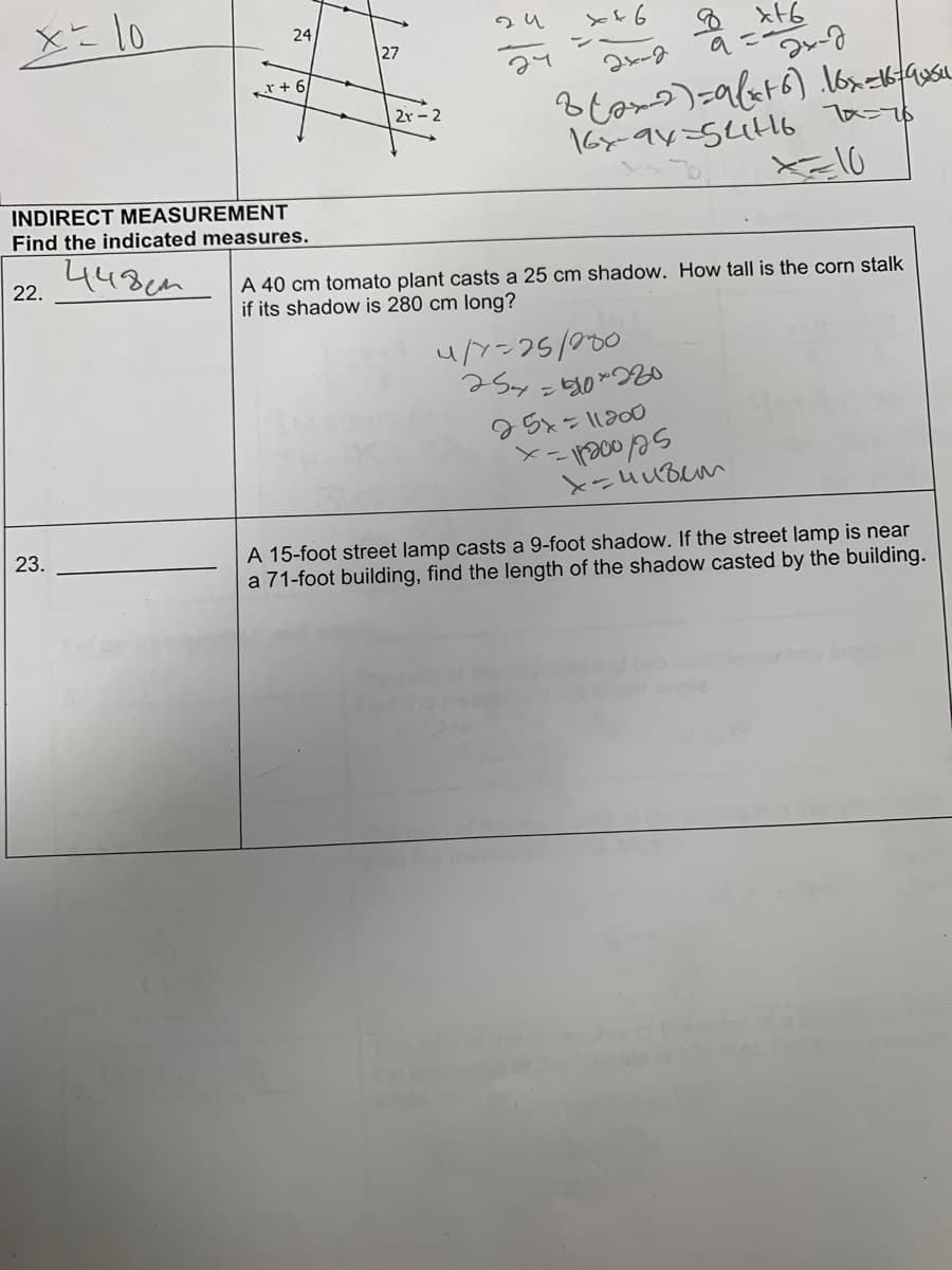x= 10
22.
24
INDIRECT MEASUREMENT
Find the indicated measures.
448 см
23.
X + 6
27
2г-2
X46
2х-д
в Саха) =авањ6) Лох-кана
16xax-динь 10-го
X=10
Д xЊ
и/-25/000
254=90 *220
A 40 cm tomato plant casts a 25 cm shadow. How tall is the corn stalk
if its shadow is 280 cm long?
25x=11000
- 1200 125
хан ивет
X-
2х-д
A 15-foot street lamp casts a 9-foot shadow. If the street lamp is near
a 71-foot building, find the length of the shadow casted by the building.
