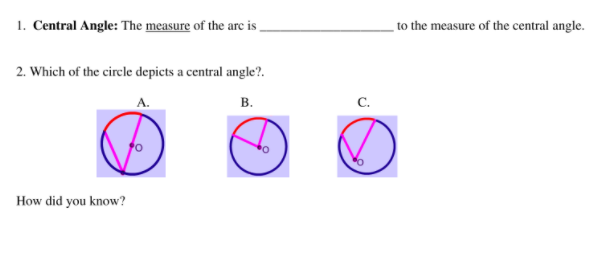 1. Central Angle: The measure of the arc is
to the measure of the central angle.
2. Which of the circle depicts a central angle?.
А.
В.
C.
How did you know?
