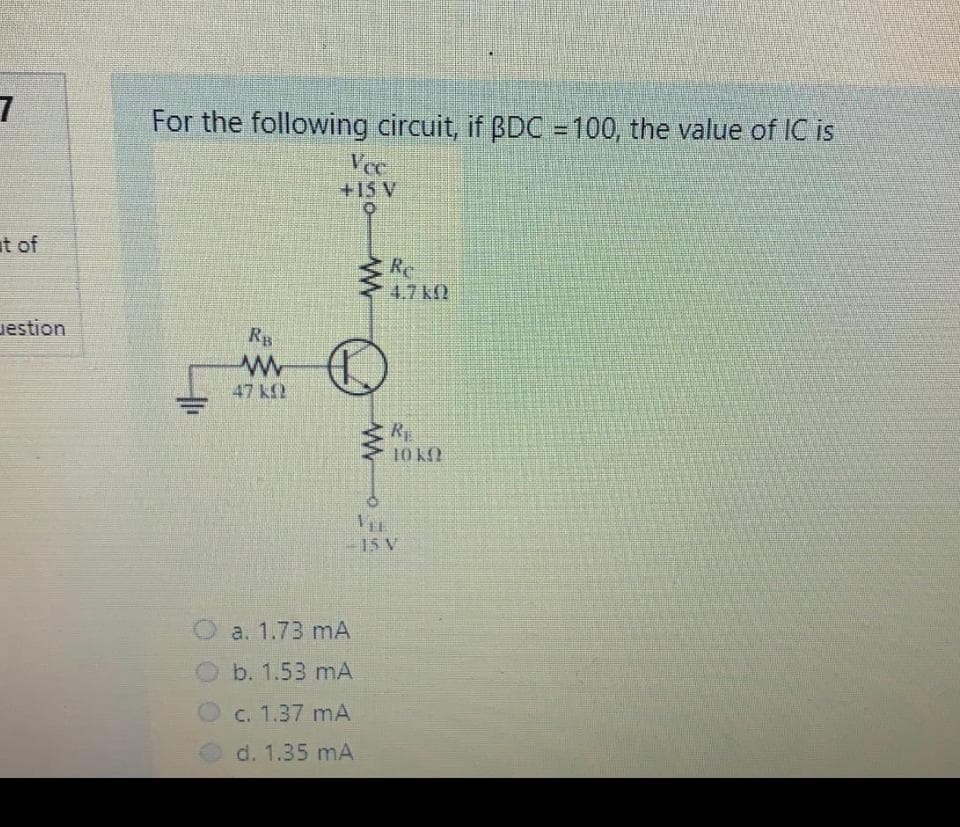 For the following circuit, if BDC = 100, the value of IC is
Vce
+15 V
at of
Re
4.7 k
estion
RB
47 kf
RE
10 K2
15 V
a. 1.73 mA
b. 1.53 mA
C. 1.37 mA
d. 1.35 mA
