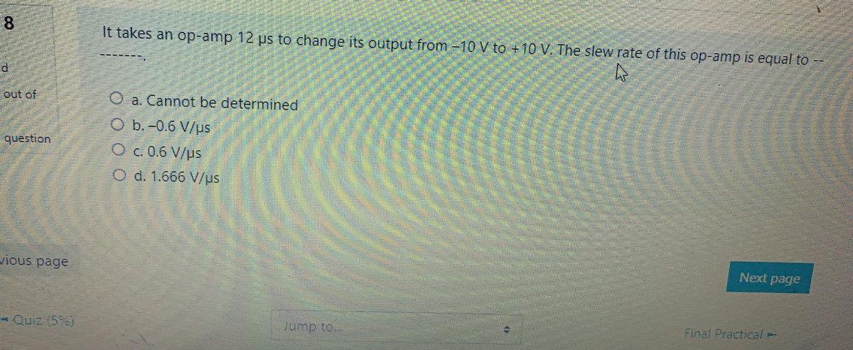 8
It takes an op-amp 12 us to change its output from -10 V to +10 V. The slew rate of this op-amp is equal to --
out of
a. Cannot be determined
O b. -0.6 V/us
question
O c. 0.6 V/us
O d. 1.666 V/us
vious page
Next page
- Quiz (5)
Jump to...
Final Practical -
