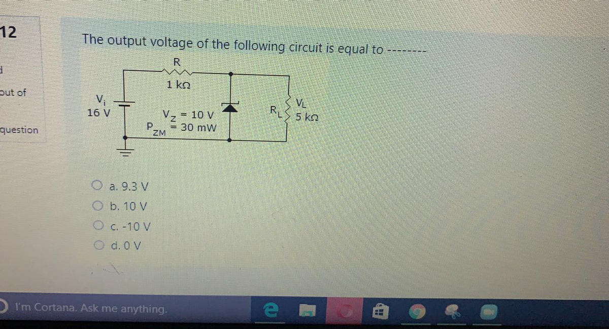 12
The output voltage of the following circuit is equal to
=------
R
1 ko
out of
V,
16 V
VL
5 kn
V, = 10 V
question
PZM
= 30 mW
a. 9.3 V
b. 10 V
C. -10 V
d. 0 V
D I'm Cortana. Ask me anything.
