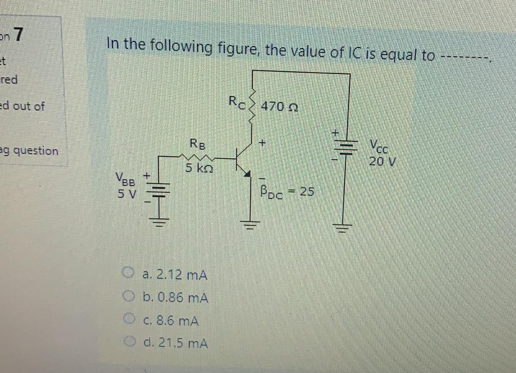 7 תי
In the following figure, the value of IC is equal to
et
red
ed out of
Rc 470 0
Re
Vco
20 V
ag question
5 ko
Vee
5 V
Poc
= 25
a. 2.12 mA
b. 0.86 mA
C. 8.6 mA
d. 21.5 mA
