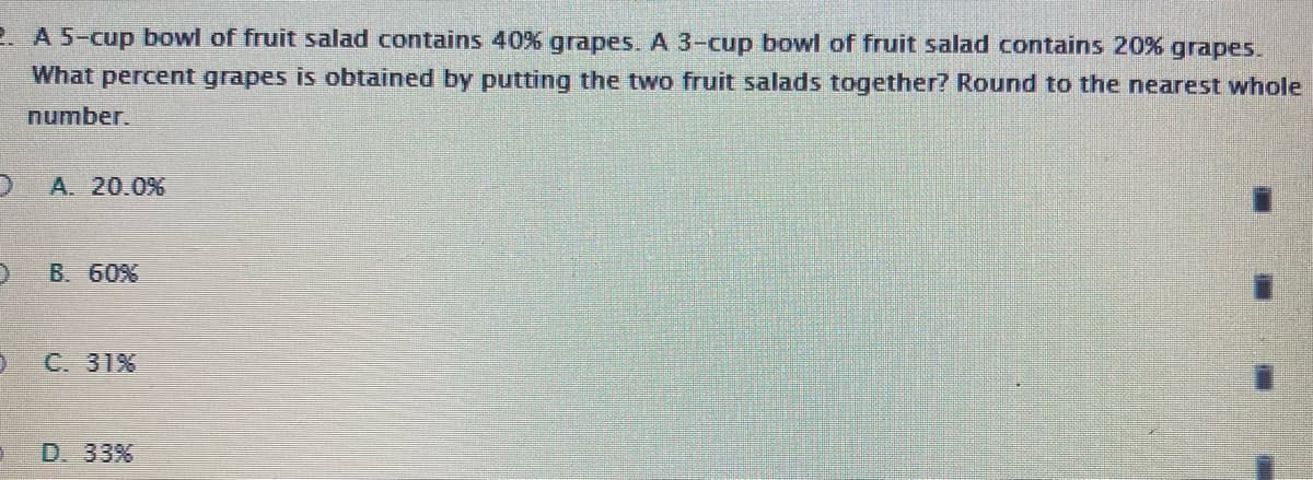 2 A 5-cup bowl of fruit salad contains 40% grapes. A 3-cup bowl of fruit salad contains 20% grapes.
What percent grapes is obtained by putting the two fruit salads together? Round to the nearest whole
number.
A. 20.0%
B. 60%
C. 31%
D. 33%
