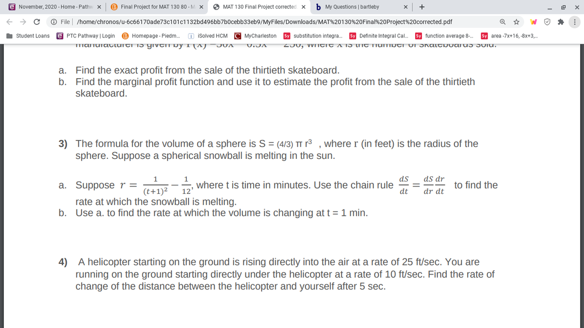 e November, 2020 - Home - Pathw x
B Final Project for MAT 130 80 - M X
O MAT 130 Final Project corrected X
b My Questions | bartleby
+
O File | /home/chronos/u-6c66170ade73c101c1132bd496bb7b0cebb33eb9/MyFiles/Downloads/MAT%20130%20Final%20Project%20corrected.pdf
Student Loans
e PTC Pathway | Login
B Homepage - Piedm.
n isolved HCM
C MyCharleston
Sy substitution integra.
Sy Definite Integral Cal.
Sy function average 8-.
Sy area -7x+16, -8x+3,.
TImanuiattuiti i5 yıvtii byI(AJ¯JUA
U.JA
a. Find the exact profit from the sale of the thirtieth skateboard.
b. Find the marginal profit function and use it to estimate the profit from the sale of the thirtieth
skateboard.
3) The formula for the volume of a sphere is S = (4/3) TT r³ , where r (in feet) is the radius of the
sphere. Suppose a spherical snowball is melting in the sun.
ds
ds dr
1
where t is time in minutes. Use the chain rule
12'
a. Suppose r =
to find the
(t+1)²
dt
dr dt
rate at which the snowball is melting.
b. Use a. to find the rate at which the volume is changing at t = 1 min.
4) A helicopter starting on the ground is rising directly into the air at a rate of 25 ft/sec. You are
running on the ground starting directly under the helicopter at a rate of 10 ft/sec. Find the rate of
change of the distance between the helicopter and yourself after 5 sec.

