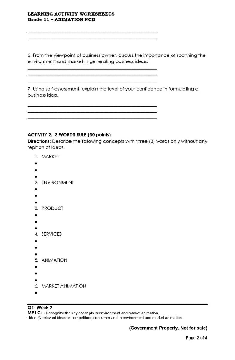 LEARNING ACTIVITY WORKSHEETS
Grade 11 - ANIMATION NCII
6. From the viewpoint of business owner, disCUss the importance of scanning the
environment and market in generating business ideas.
7. Using self-assessment, explain the level of your confidence in formulating a
business idea.
ACTIVITY 2. 3 WORDS RULE (30 points)
Directions: Describe the following concepts with three (3) words only without any
repition of ideas.
1. MARKET
2. ENVIRONMENT
3. PRODUCT
4. SERVICES
5. ANIMATION
6. MARKET ANIMATION
Q1- Week 2
MELC: - Recognize the key concepts in environment and market animation.
-Identify relevant ideas in competitors, consumer and in environment and market animation.
(Government Property. Not for sale)
Page 2 of 4
