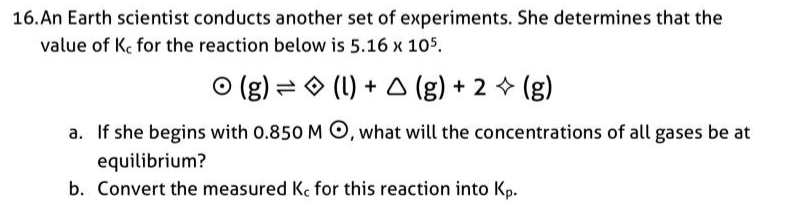 16. An Earth scientist conducts another set of experiments. She determines that the
value of Ke for the reaction below is 5.16 x 105.
O (g) = O (1) + A (g) + 2 + (g)
a. If she begins with 0.850 M O, what will the concentrations of all gases be at
equilibrium?
b. Convert the measured K, for this reaction into Kp.
