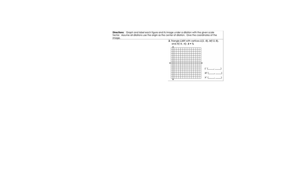 Directions: Graph and label each figure and its image under a dilation with the given scale
factor. Assume all dilations use the origin as the center of dilation. Give the coordinates of the
image.
2. Triangle LMN with vertices L(2, -8), M(12, 8),
and N(14, -4): k = 2
M'(.
N'
