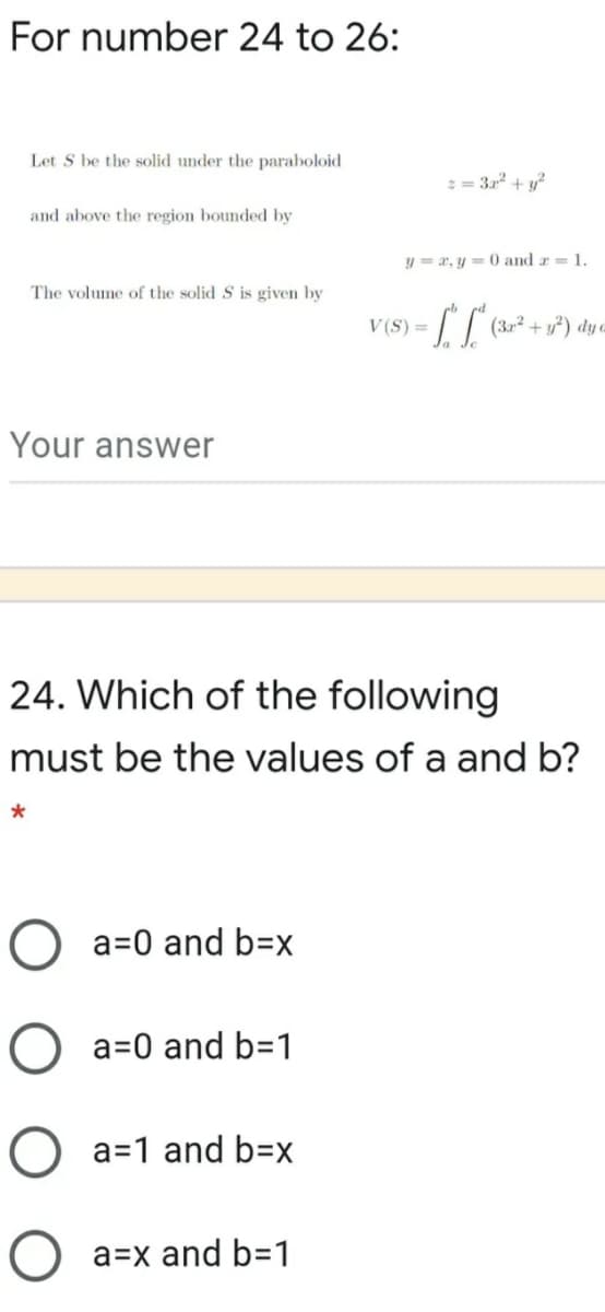 For number 24 to 26:
Let S be the solid under the paraboloid
2 = 32 + y?
and above the region bounded by
y = a, y = 0 and r = 1.
The volume of the solid S is given by
V(S) =
Your answer
24. Which of the following
must be the values of a and b?
O a=0 and b=x
O a=0 and b=1
O a=1 and b=x
O a=x and b=1
