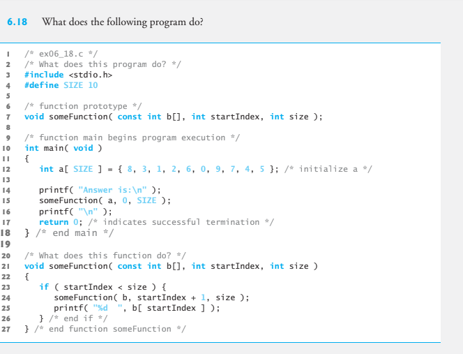 6.18
What does the following program do?
/* ex06_18.c */
/* What does this program do? */
2
#include <stdio.h>
4
#define SIZE 10
5
6 /* function prototype */
7 void someFunction( const int b[], int startIndex, int size );
8
/* function main begins program execution */
int main( void )
{
int a[ SIZE ] - { 8, 3, 1, 2, 6, 0, 9, 7, 4, 5 }; /* initialize a */
10
12
13
printf( "Answer is:\n" );
someFunction( a, 0, SIZE );
printf( "\n" );
return 0; /* indicates successful termination */
14
15
16
17
18 } /* end main */
19
/* What does this function do? */
void someFunction( const int b[], int startIndex, int size )
{
if ( startIndex < size ) {
someFunction( b, startIndex + 1, size );
printf( "%d ", b[ startIndex ] );
} /* end if /
} /* end function someFunction */
20
21
22
23
24
25
26
27
