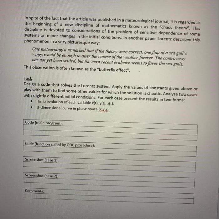 In spite of the fact that the article was published in a meteorological journal, it is regarded as
the beginning of a new discipline of mathematics known as the "chaos theory". This
discipline is devoted to considerations of the problem of sensitive dependence of some
systems on minor changes in the initial conditions. In another paper Lorentz described this
phenomenon in a very picturesque way:
One meteorologist remarked that if the theory were correct, one flap of a sea gull's
wings would be enough to alter the course of the weather forever. The controversy
has not yet beenm settled, but the most recent evidence seems to favor the sea gulls.
This observation is often known as the "butterfly effect".
Task
Design a code that solves the Lorentz system. Apply the values of constants given above or
play with them to find some other values for which the solution is chaotic. Analyze two cases
with slightly different initial conditions. For each case present the results in two forms:
Time evolution of each variable x(t), y(t), z(t),
3-dimensional curve in phase space (xy.2)
Code (main program):
Code (function called by ODE procedure):
Screenshot (case 1):
Screenshot (case 2):
Comments:
