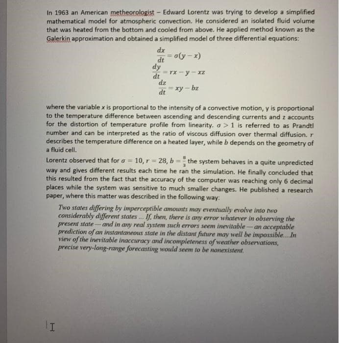 In 1963 an American metheorologist- Edward Lorentz was trying to develop a simplified
mathematical model for atmospheric convection. He considered an isolated fluid volume
that was heated from the bottom and cooled from above. He applied method known as the
Galerkin approximation and obtained a simplified model of three differential equations:
dx
dt
= o(y -x)
dy
=rx - y - xz
dt
dz
= xy – bz
dt
where the variable x is proportional to the intensity of a convective motion, y is proportional
to the temperature difference between ascending and descending currents and z accounts
for the distortion of temperature profile from linearity. a >1 is referred to as Prandti
number and can be interpreted as the ratio of viscous diffusion over thermal diffusion. r
describes the temperature difference on a heated layer, while b depends on the geometry of
a fluid cell.
Lorentz observed that for a =
way and gives different results each time he ran the simulation. He finally concluded that
this resulted from the fact that the accuracy of the computer was reaching only 6 decimal
places while the system was sensitive to much smaller changes. He published a research
paper, where this matter was described in the following way:
10, r = 28, b = the system behaves in a quite unpredicted
Two states differing by imperceptible amounts may eventually evolve into two
considerably different states . If, then, there is any error whatever in observing the
and in any real system such errors seem inevitable-an acceptable
present state-
prediction of an instantaneous state in the distant future may well be impossible.In
view of the inevitable inaccuracy and incompleteness of weather observations,
precise very-long-range forecasting would seem to be nonexistent.
