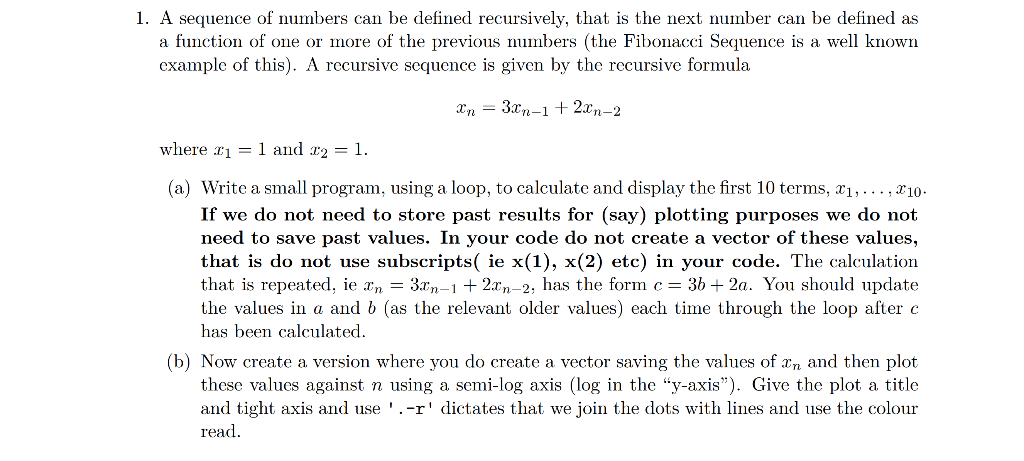 1. A sequence of numbers can be defined recursively, that is the next number can be defined as
a function of one or more of the previous numbers (the Fibonacci Sequence is a well known
example of this). A recursive sequence is given by the recursive formula
Xn = 3xn-1 + 2xn-2
where r1 = 1 and r2 = 1.
(a) Write a small program, using a loop, to calculate and display the first 10 terms, x1,... , x10-
If we do not need to store past results for (say) plotting purposes we do not
need to save past values. In your code do not create a vector of these values,
that is do not use subscripts( ie x(1), x(2) etc) in your code. The calculation
that is repeated, ie xn = 3xn-1+ 2xn-2, has the form c = 36 + 2a. You should update
the values in a and 6 (as the relevant older values) each time through the loop after c
has been calculated.
(b) Now create a version where you do create a vector saving the values of xn and then plot
these values against n using a semi-log axis (log in the "y-axis"). Give the plot a title
and tight axis and use '.-r' dictates that we join the dots with lines and use the colour
read.
