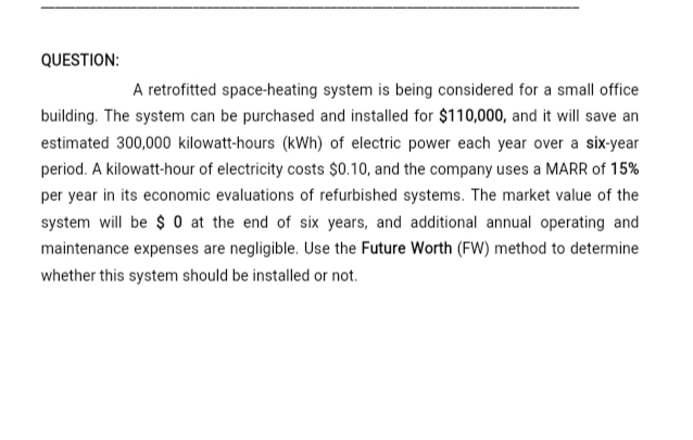 QUESTION:
A retrofitted space-heating system is being considered for a small office
building. The system can be purchased and installed for $110,000, and it will save an
estimated 300,000 kilowatt-hours (kWh) of electric power each year over a six-year
period. A kilowatt-hour of electricity costs $0.10, and the company uses a MARR of 15%
per year in its economic evaluations of refurbished systems. The market value of the
system will be $ 0 at the end of six years, and additional annual operating and
maintenance expenses are negligible. Use the Future Worth (FW) method to determine
whether this system should be installed or not.
