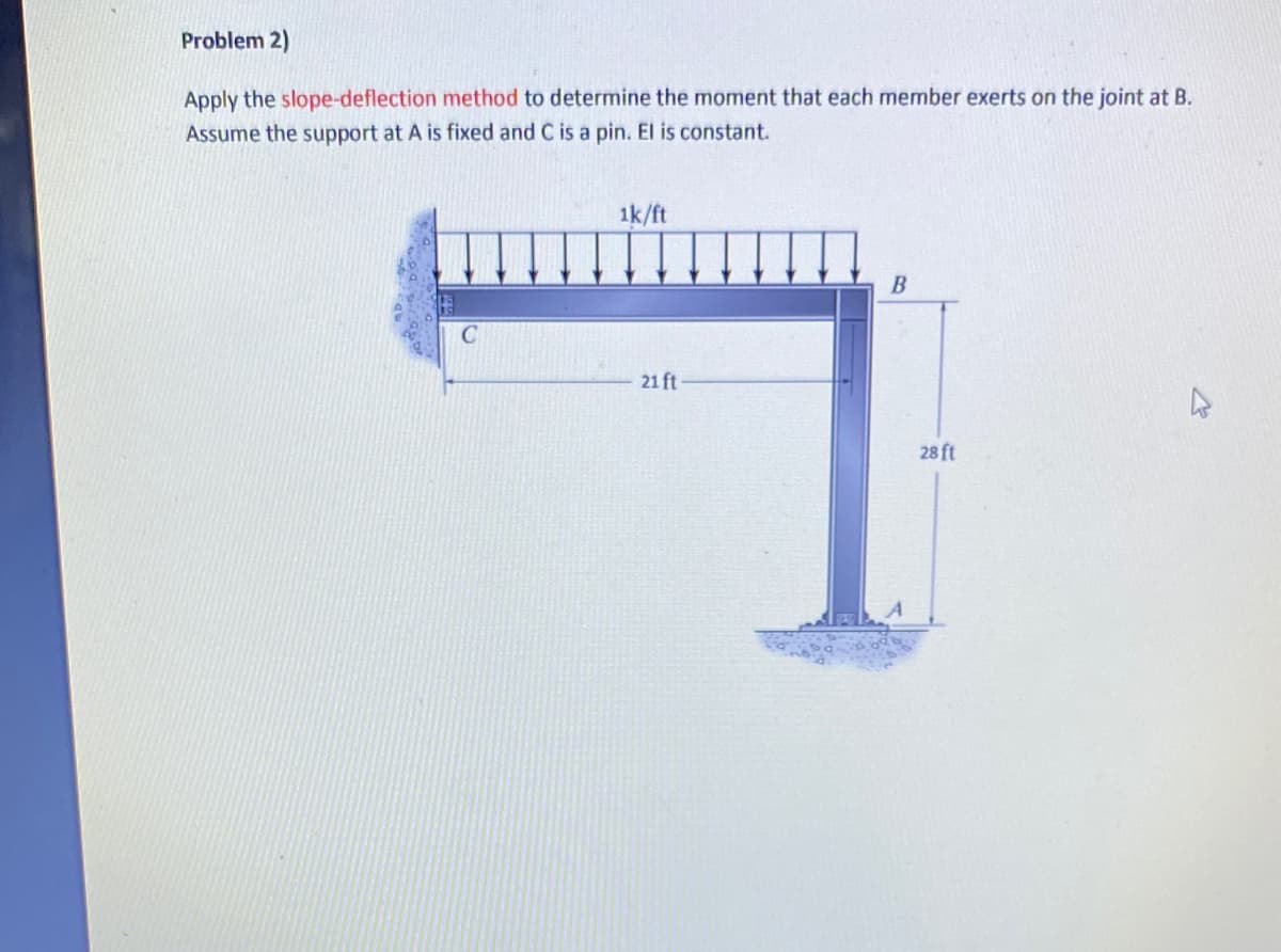 Problem 2)
Apply the slope-deflection method to determine the moment that each member exerts on the joint at B.
Assume the support at A is fixed and C is a pin. El is constant.
1k/ft
21 ft
B
28 ft