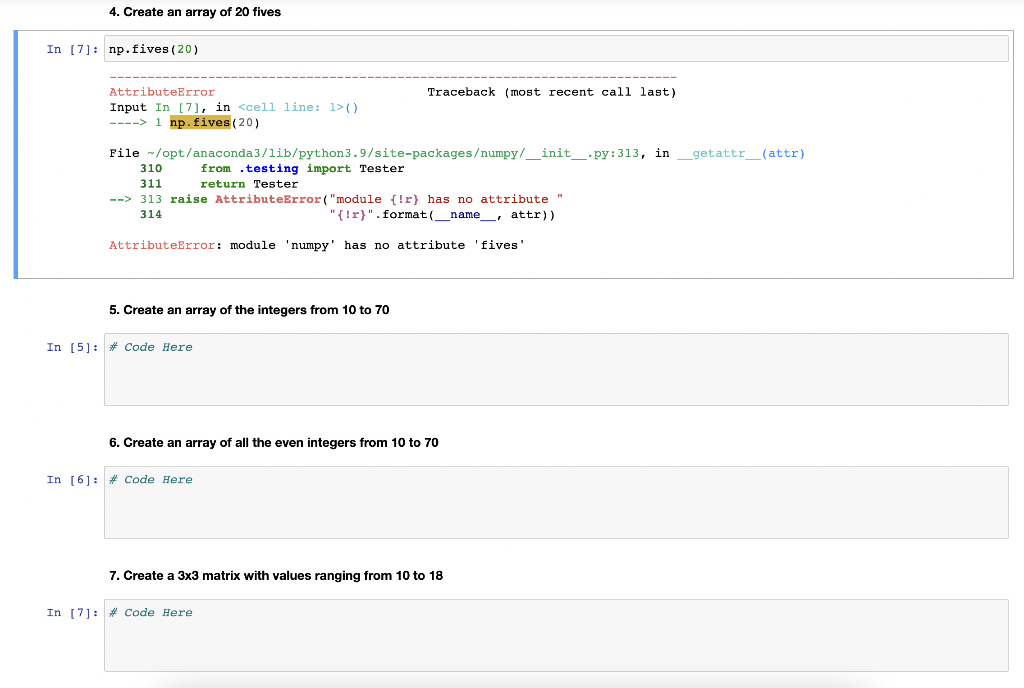 4. Create an array of 20 fives
In [7]: np.fives (20)
AttributeError
Input In [7], in <cell line: 1>()
--> 1 np.fives (20)
File /opt/anaconda3/lib/python3.9/site-packages/numpy/__init__.py: 313, in _getattr_____ (attr)
from testing import Tester
return Tester
310
311
--> 313 raise AttributeError("module (!r) has no attribute "
"(!r)". format (_name, attr))
314
AttributeError: module 'numpy' has no attribute
5. Create an array of the integers from 10 to 70
In [5] # Code Here
Traceback (most recent call last)
6. Create an array of all the even integers from 10 to 70
In [6] # Code Here
7. Create a 3x3 matrix with values ranging from 10 to 18
In [7] # Code Here
'fives'