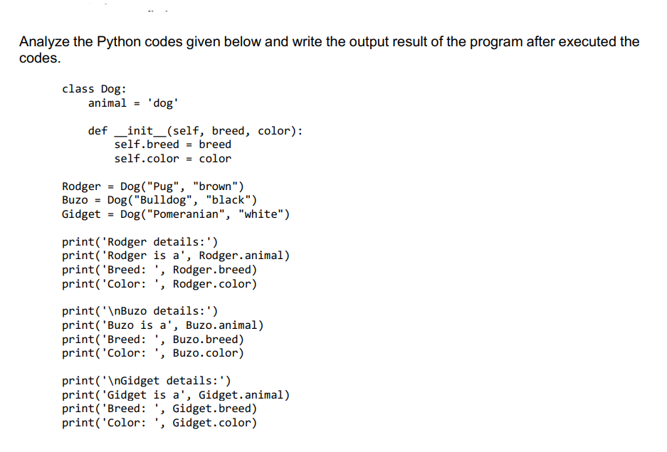 Analyze the Python codes given below and write the output result of the program after executed the
codes.
class Dog:
animal = 'dog'
definit__(self, breed, color):
self.breed = breed
self.color = color
Rodger Dog("Pug", "brown")
Buzo = Dog("Bulldog", "black")
Gidget = Dog("Pomeranian", "white")
print('Rodger details: ')
print('Rodger is a', Rodger.animal)
print('Breed: ', Rodger.breed)
print('Color: ', Rodger.color)
print('\nBuzo details: ')
print('Buzo is a', Buzo.animal)
print('Breed: ', Buzo.breed)
print('Color: ', Buzo.color)
print('\nGidget details:')
print('Gidget is a', Gidget.animal)
print('Breed: ', Gidget.breed)
print('Color: ', Gidget.color)