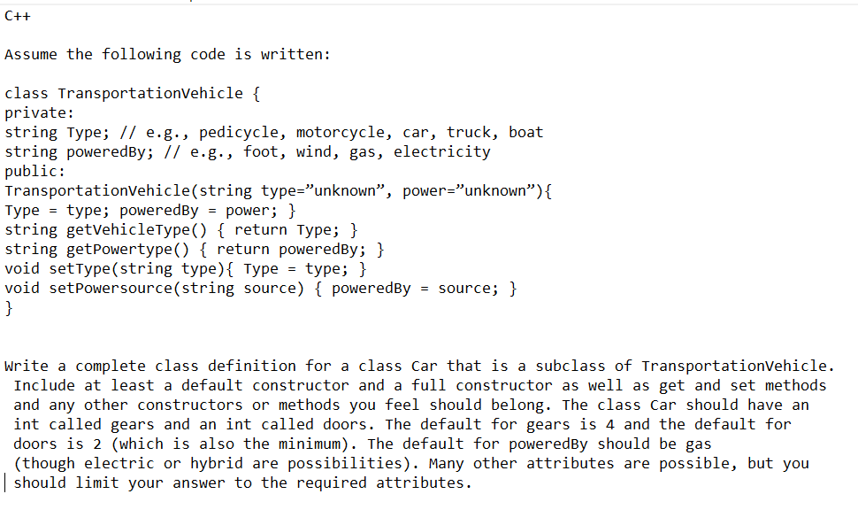 C++
Assume the following code is written:
class TransportationVehicle {
private:
string Type; // e.g., pedicycle, motorcycle, car, truck, boat
string powered By; // e.g., foot, wind, gas, electricity
public:
TransportationVehicle(string type="unknown", power="unknown") {
Type = type; powered By = power; }
string getVehicleType() { return Type; }
string getPowertype() { return poweredBy; }
void setType(string type) { Type = type; }
void setPowersource(string source) { poweredBy = source; }
}
Write a complete class definition for a class Car that is a subclass of Transportation Vehicle.
Include at least a default constructor and a full constructor as well as get and set methods
and any other constructors or methods you feel should belong. The class Car should have an
int called gears and an int called doors. The default for gears is 4 and the default for
doors is 2 (which is also the minimum). The default for powered By should be gas
(though electric or hybrid are possibilities). Many other attributes are possible, but you
| should limit your answer to the required attributes.