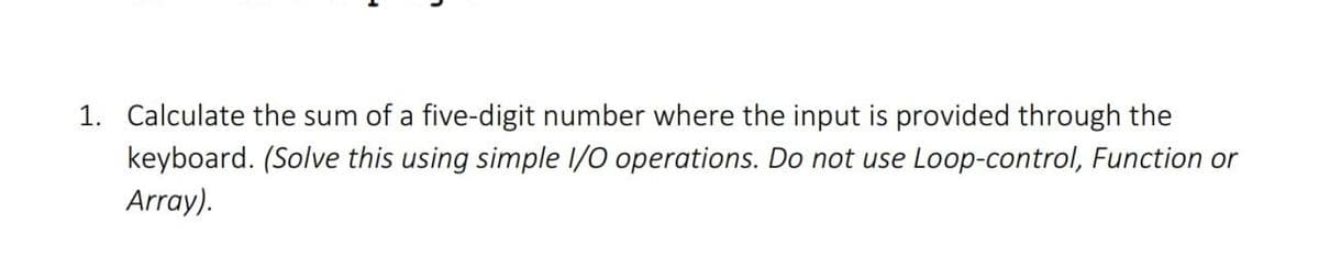 1. Calculate the sum of a five-digit number where the input is provided through the
keyboard. (Solve this using simple I/O operations. Do not use Loop-control, Function or
Array).