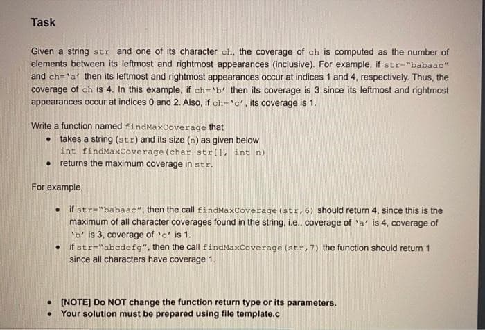 Task
Given a string str and one of its character ch, the coverage of ch is computed as the number of
elements between its leftmost and rightmost appearances (inclusive). For example, if str="babaac"
and ch='a' then its leftmost and rightmost appearances occur at indices 1 and 4, respectively. Thus, the
coverage of ch is 4. In this example, if ch='b' then its coverage is 3 since its leftmost and rightmost
appearances occur at indices 0 and 2. Also, if ch='c', its coverage is 1.
Write a function named findMaxCoverage that
. takes a string (str) and its size (n) as given below
int findMaxCoverage (char str[], int n)
. returns the maximum coverage in str.
For example,
.
if str "babaac", then the call findMaxCoverage (str, 6) should return 4, since this is the
maximum of all character coverages found in the string, i.e., coverage of 'a' is 4, coverage of
'b' is 3, coverage of 'c' is 1.
• if str="abcdefg", then the call findMaxCoverage (str, 7) the function should return 1
since all characters have coverage 1.
. [NOTE] Do NOT change the function return type or its parameters.
● Your solution must be prepared using file template.c