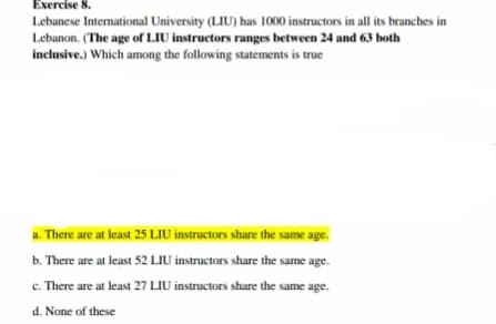 Exercise 8.
Lebanese International University (LIU) has 1000 instructors in all its branches in
Lebanon. (The age of LIU instructors ranges between 24 and 63 both
inclusive.) Which among the following statements is true
a. There are at least 25 LIU instructors share the same age.
b. There are at least 52 LIU instructors share the same age.
c. There are at least 27 LIU instructors share the same age.
d. None of these
