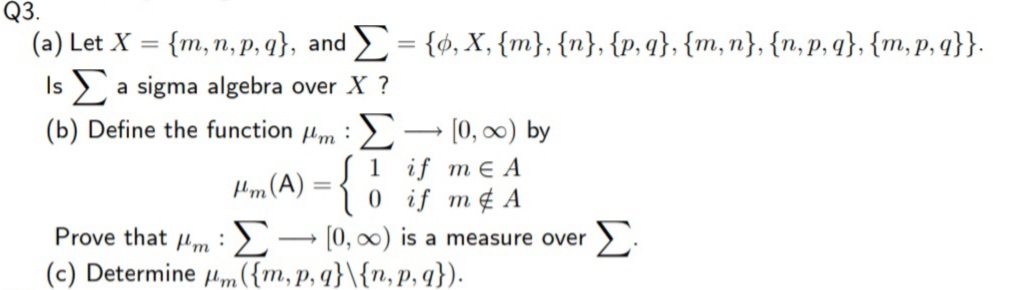 Q3.
(a) Let X = {m, n, P, q}, and = {ø, X, {m}, {n}, {p,q}, {m,n}, {n,p, q}, {m, p, q}}.
%3D
%3D
Is a sigma algebra over X ?
(b) Define the function Hm :> → (0, 0) by
1 if me A
0 if m¢ A
Prove that um :>→ [0, 0) is a measure over
(c) Determine um({m, p, q}\{n, P, q}).
Hm(A) =
Σ
