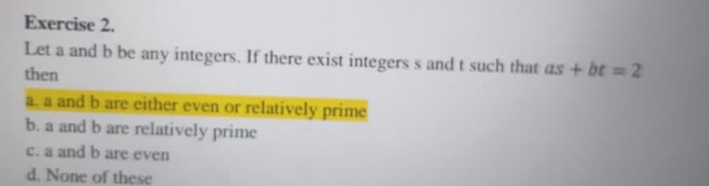 Exercise 2.
Let a and b be any integers. If there exist integers s and t such that as + bt 2
then
a. a and b are either even or relatively prime
b. a and b are relatively prime
c. a and b are even
d. None of these
