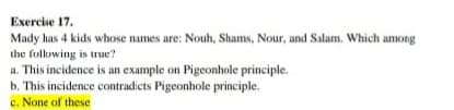 Exercise 17.
Mady has 4 kids whose names are: Nouh, Shams, Nour, and Salam. Which among
the following is true?
a. This incidence is an example on Pigeonhole principle.
b. This incidence contradicts Pigeonhole principle.
c. None of these
