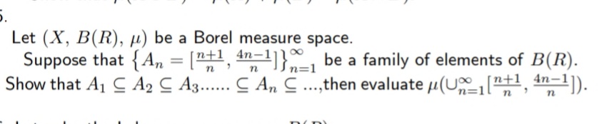 5.
Let (X, B(R), µ) be a Borel measure space.
Suppose that {A,, = ["+1, 4n-1]}" be a family of elements of B(R).
Show that A1 C A2 C A3..... C A, ..,then evaluate µ(U "",
%3D
In=1
an=1).
|n+1 4n-1
'n=1l
