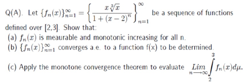 Q(A). Let {fn(x)}-
be a sequence of functions
In=1
1+ (x – 2)“ J n=1
defined over [2,3]. Show that:
(a) fn(x) is meaurable and monotonic increasing for all n.
(b) {fn(x)}=1 converges a.e. to a function f(x) to be determined.
3
(c) Apply the monotone convergence theorem to evaluate Lim | fn(x)dµ.
n 00
