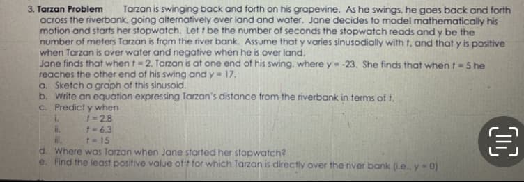 3. Tarzan Problem
Tarzan is swinging back and forth on his grapevine. As he swings, he goes back and forth
across the riverbank, going alternatively over land and water. Jane decides to model mathematically his
motion and starts her stopwatch. Let t be the number of seconds the stopwatch reads and y be the
number of meters Tarzan is from the river bank. Assume that y varies sinusodially with t, and that y is positive
when Tarzan is over water and negative when he is over land.
Jane finds that when t = 2. Tarzan is at one end of his swing, where y=-23. She finds that whent=5 he
reaches the other end of his swing and y = 17.
a. Sketch a graph of this sinusoid.
b. Write an equation expressing Tarzan's distance from the riverbank in terms of t.
c. Predict y when
i.
i.
i.
d. Where was Tarzan when Jane started her stopwatch?
e. Find the least positive value oft for which Tarzan is directly over the river bank (i.e. y- 0)
1 = 2.8
1=6.3
t= 15
