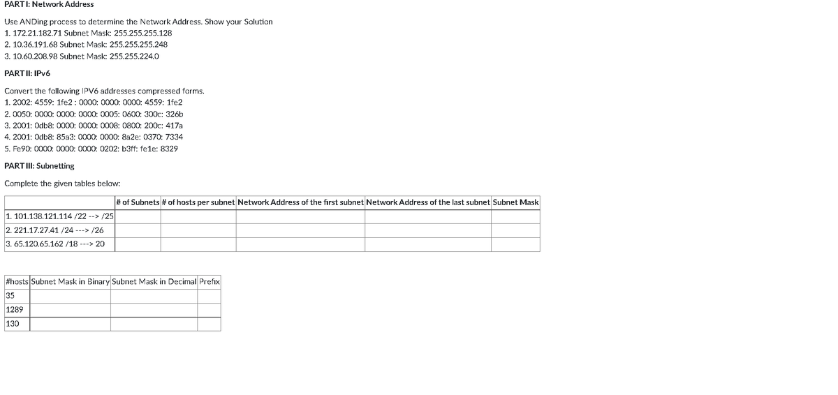 PARTI:
Network Address
Use ANDing process to determine the Network Address. Show your Solution
1. 172.21.182.71 Subnet Mask: 255.255.255.128
2. 10.36.191.68 Subnet Mask: 255.255.255.248
3. 10.60.208.98 Subnet Mask: 255.255.224.0
PART II: IPv6
Convert the following IPV6 addresses compressed forms.
1. 2002: 4559: 1fe2: 0000: 0000: 0000: 4559: 1fe2
2. 0050: 0000: 0000: 0000: 0005: 0600: 300c: 326b
3. 2001: Odb8: 0000: 0000: 0008: 0800: 200c: 417a
4. 2001: Odb8: 85a3: 0000: 0000: 8a2e: 0370: 7334
5. Fe90: 0000: 0000: 0000: 0202: b3ff: fele: 8329
PART III: Subnetting
Complete the given tables below:
1. 101.138.121.114 /22 --> /25
2. 221.17.27.41 /24 ---> /26
3. 65.120.65.162/18 ---> 20
# of Subnets # of hosts per subnet Network Address of the first subnet Network Address of the last subnet Subnet Mask
#hosts Subnet Mask in Binary Subnet Mask in Decimal Prefix
35
1289
130