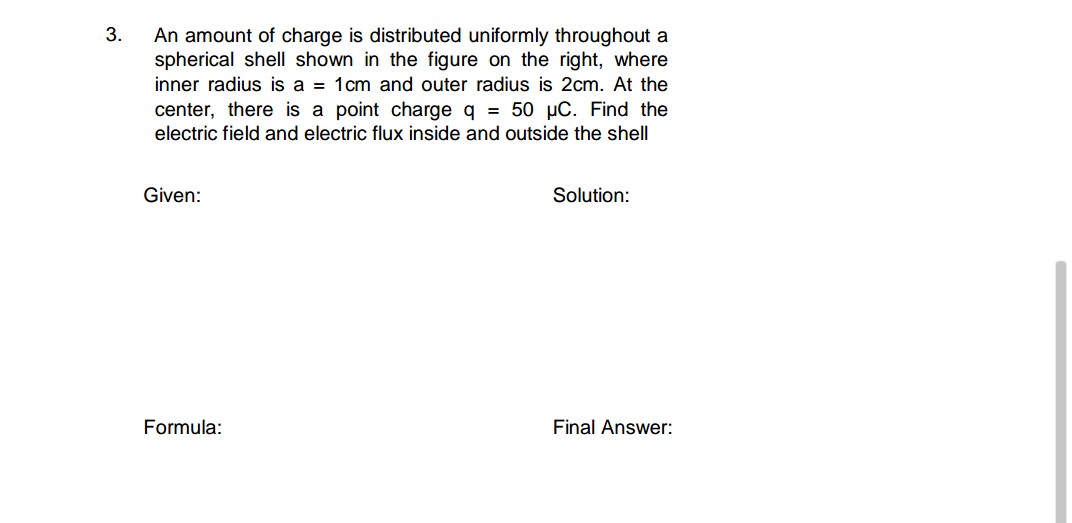 3.
An amount of charge is distributed uniformly throughout a
spherical shell shown in the figure on the right, where
inner radius is a = 1cm and outer radius is 2cm. At the
center, there is a point charge q = 50 pC. Find the
electric field and electric flux inside and outside the shell
Given:
Solution:
Formula:
Final Answer:
