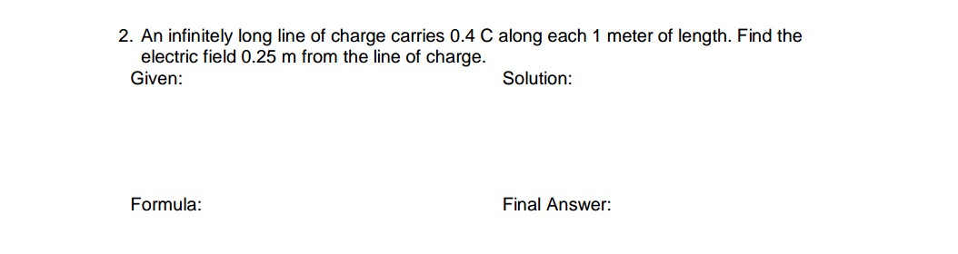 2. An infinitely long line of charge carries 0.4 C along each 1 meter of length. Find the
electric field 0.25 m from the line of charge.
Given:
Solution:
Formula:
Final Answer:
