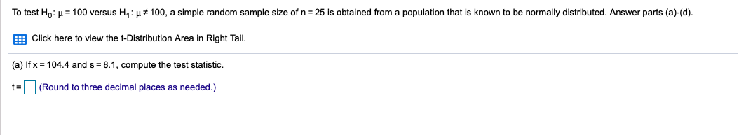 To test Ho: u= 100 versus H,: µ# 100, a simple random sample size of n= 25 is obtained from a population that is known to be normally distributed. Answer parts (a)-(d).
E Click here to view the t-Distribution Area in Right Tail.
(a) If x = 104.4 and s = 8.1, compute the test statistic.
t3=
(Round to three decimal places as needed.)
