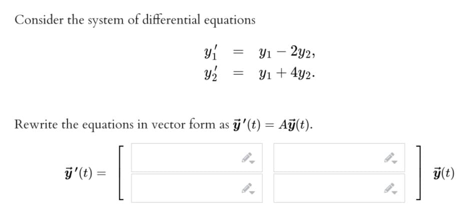 Consider the system of differential equations
yi
Ул — 292,
Yı + 4y2.
Rewrite the equations in vector form as j'(t) = Ağ(t).
%3D
j'(t) =
T(t)
