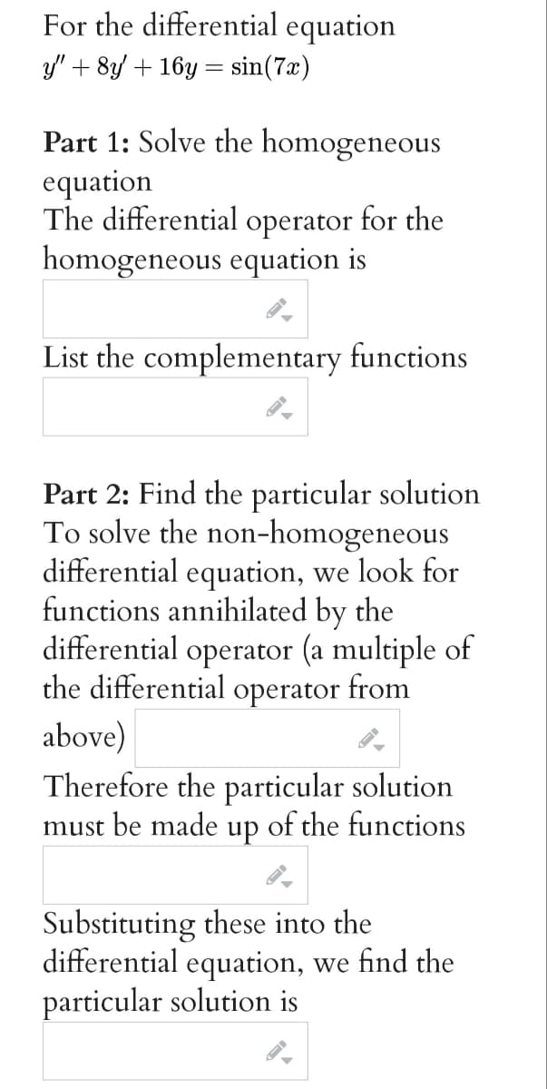 For the differential equation
y" + 8y + 16y = sin(7x)
Part 1: Solve the homogeneous
equation
The differential operator for the
homogeneous equation is
List the complementary functions
Part 2: Find the particular solution
To solve the non-homogeneous
differential equation, we look for
functions annihilated by the
differential operator (a multiple of
the differential operator from
above)
Therefore the particular solution
must be made up of the functions
Substituting these into the
differential equation, we find the
particular solution is
