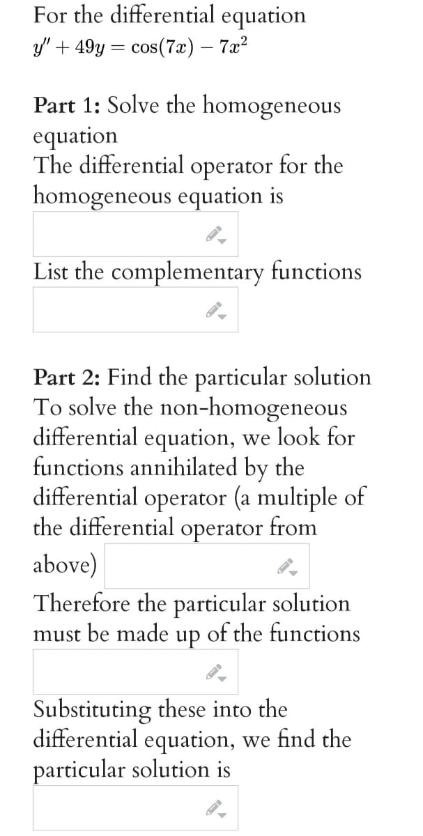 For the differential equation
y" + 49y = cos(7x) – 7x?
Part 1: Solve the homogeneous
equation
The differential operator for the
homogeneous equation is
List the complementary functions
Part 2: Find the particular solution
To solve the non-homogeneou
differential equation, we look for
functions annihilated by the
differential operator (a multiple of
the differential operator from
above)
s
Therefore the particular solution
must be made
up
of the functions
Substituting these into the
differential equation, we find the
particular solution is
