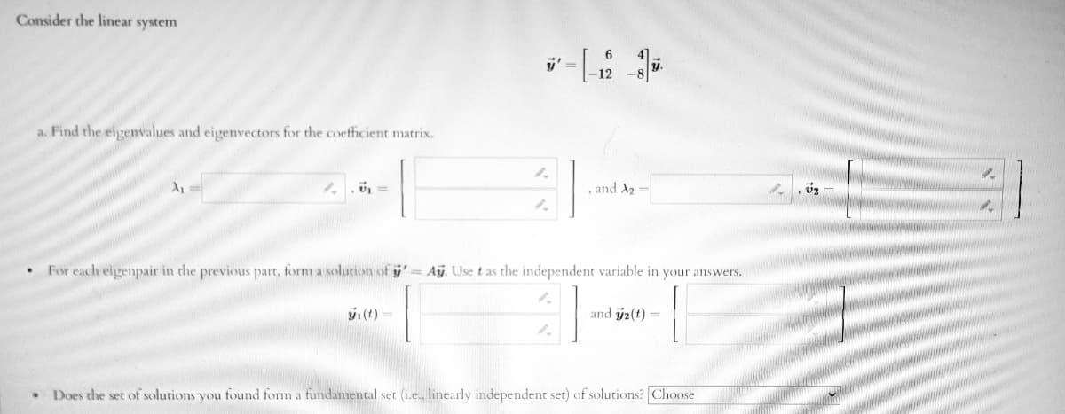 Consider the linear system
a. Find the eigenvalues and eigenvectors for the coeffhcient matrix.
and A2 =
For each eigenpair in the previous part, form a solution of y'= Aỹ. Use t as the independent variable in your answers.
(t) =
and y2(t) =
Does the set of solutions you found form a fundamental set (i.e., linearly independent set) of solutions? Choose
