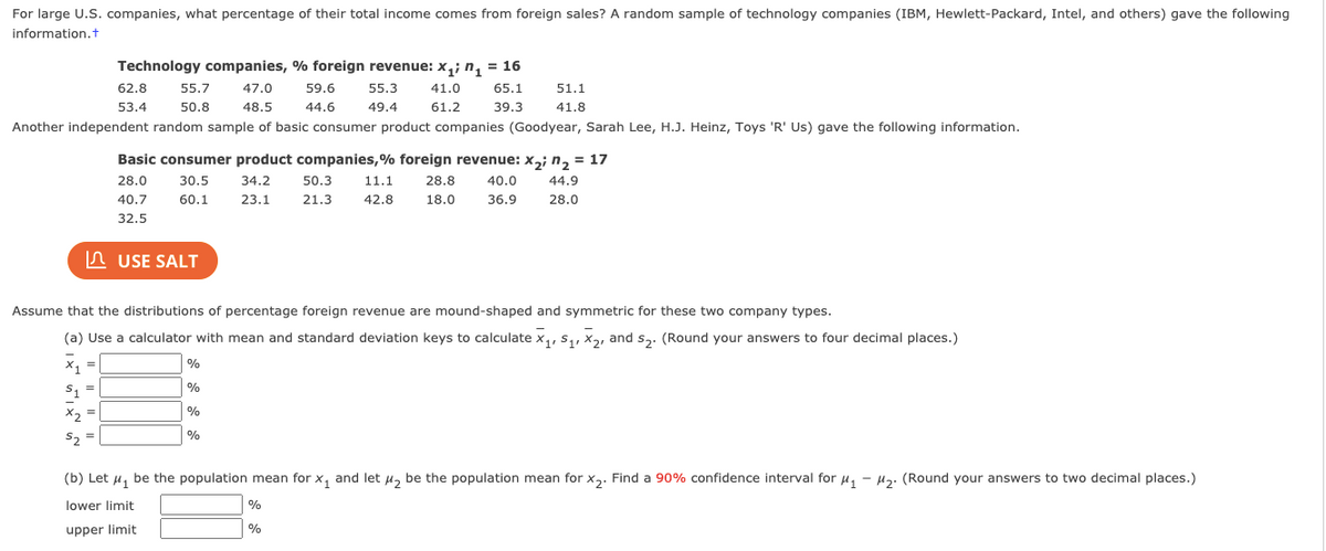 For large U.S. companies, what percentage of their total income comes from foreign sales? A random sample of technology companies (IBM, Hewlett-Packard, Intel, and others) gave the following
information.t
Technology companies, % foreign revenue: x,; n, = 16
62.8
55.7
47.0
59.6
55.3
41.0
65.1
51.1
53.4
50.8
48.5
44.6
49.4
61.2
39.3
41.8
Another independent random sample of basic consumer product companies (Goodyear, Sarah Lee, H.J. Heinz, Toys 'R' Us) gave the following information.
Basic consumer product companies,% foreign revenue: x,; n, = 17
28.0
30.5
34.2
50.3
11.1
28.8
40.0
44.9
40.7
60.1
23.1
21.3
42.8
18.0
36.9
28.0
32.5
In USE SALT
Assume that the distributions of percentage foreign revenue are mound-shaped and symmetric for these two company types.
(a) Use a calculator with mean and standard deviation keys to calculate x,, s,, x2, and s,. (Round your answers to four decimal places.)
%
%3D
'1
%
X2
%
(b) Let u, be the population mean for x, and let u, be the population mean for x,. Find a 90% confidence interval for u, - µ2. (Round your answers to two decimal places.)
lower limit
%
%
upper limit
