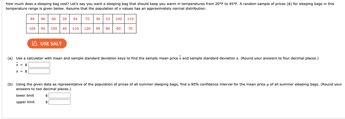 How much does a sleeping bag cost? Let's say you want a sleeping bag that should keep you warm in temperatures from 20°F to 45°F. A random sample of prices ($) for sleeping bags in this
temperature range is given below. Assume that the population of x values has an approximately normal distribution.
95
06
60
35
65
75
30
23
100
110
105
95
105
60
110
120
95
90
60
70
n USE SALT
(a) Use a calculator with mean and sample standard deviation keys to find the sample mean price x and sample standard deviation s. (Round your answers to four decimal places.)
x = $
S = $
(b) Using the given data as representative of the population of prices of all summer sleeping bags, find a 90% confidence interval for the mean price u of all summer sleeping bags. (Round your
answers to two decimal places.)
lower limit
24
upper limit
