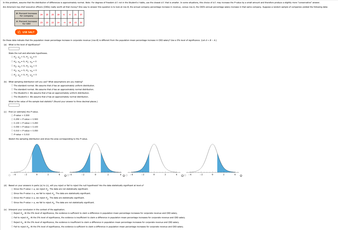 In this problem, assume that the distribution of differences is approximately normal. Note: For degrees of freedom d.s. not in the Student's t table, use the closest d.f. that is smaller. In some situations, this choice of d.r. may increase the Pvalue by a small amount and therefore produce a slightly more "conservative" answer.
Are America's top chief executive officers (CEOS) really worth all that money? One way to answer this question is to look at row B, the annual company percentage increase in revenue, versus row A, the CEO's annual percentage salary increase in that same company. Suppose a random sample of companies yielded the following data:
B Percent increase 24 25 25 18 6
for company
21 37
4
A: Percent increase 23
for CEO
22 14
-4 19
15 30
A USE SALT
Do these data indicate that the population mean percentage increase in corporate revenue (row B) is different from the population mean percentage increase in CEO salary? Use a 5% level of significance. (Let d - B - A.)
(a) What is the level of significance?
O
State the null and alternate hypotheses.
OH ".- 0; H M,*
O Hg: H + 0; H: M-0
(b) What sampling distribution will you use? What assumptions are you making?
O The standard normal. We assume that d has an approximately uniform distribution.
O The standard normal. We assume that d has an approximately normal distribution.
O The Student's t. We assume that d has an approximately uniform distribution.
The Student's t. We assume that d has an approximately normal distribution.
What is the value of the sample test statistic? (Round your answer to three decimal places.)
O
(c) Find (or estimate) the Pvalue.
O P-value > 0.500
O 0.250 < P.value < 0,500
O 0.100 < Pvalue < 0.250
O 0.050 < P-value < 0.100
O 0.010 < P-value < 0.050
O P-value < 0.010
Sketch the sampling distribution and show the area corresponding to the P-value.
10-4
Qo -4
(d) Based on your answers in parts (a) to (C), will you reject or fail to reject the null hypothesis? Are the data statistically significant at level a?
O Since the P-value > a, we reject H. The data are not statistically significant.
O Since the P-value sa, we fail to reject H The data are statistically significant.
O Since the P-value sa, we reject H. The data are statistically significant.
O Since the P-value > a, we fail to reject H. The data are not statistically significant.
(e) Interpret your conclusion in the context of the application.
O Reject H. At the 5% level of significance, the evidence is sufficient to claim a difference in population mean percentage increases for corporate revenue and CEO salary.
O Fail to reject H At the 5% level of significance, the evidence is insufficient to claim a difference in population mean percentage increases for corporate revenue and CEO salary.
O Reject Hn. At the 5% level of significance, the evidence is insufficient to claim a difference in population mean percentage increases for corporate revenue and CEO salary.
O Fail to reject H. At the 5% level of significance, the evidence is sufficient to daim a difference in population mean percentage increases for corporate revenue and CEO salary.
