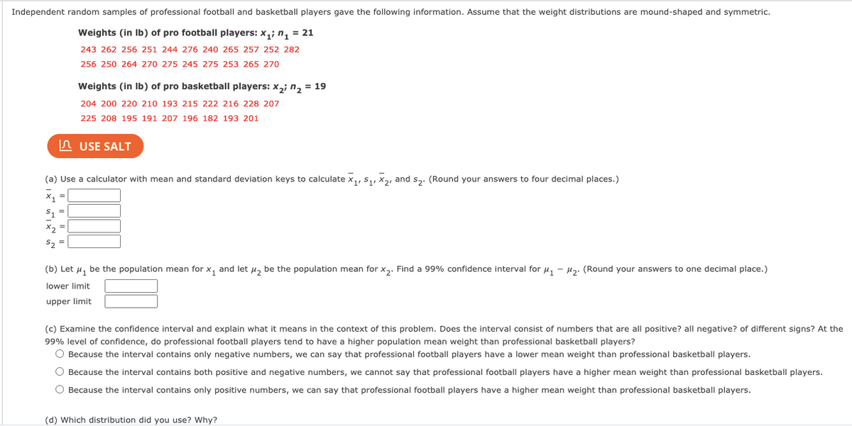 Independent random samples of professional football and basketball players gave the following information. Assume that the weight distributions are mound-shaped and symmetric.
Weights (in Ib) of pro football players: x,; n, = 21
243 262 256 251 244 276 240 265 257 252 282
256 250 264 270 275 245 275 253 265 270
Weights (in Ib) of pro basketball players: x,; n2 = 19
204 200 220 210 193 215 222 216 228 207
225 208 195 191 207 196 182 193 201
In USE SALT
(a) Use a calculator with mean and standard deviation keys to calculate x,, s,, x2, and s,. (Round your answers to four decimal places.)
x =
S1 =
X2 =
S2
(b) Let u, be the population mean for x, and let u, be the population mean for x,. Find a 99% confidence interval for u, - µ2. (Round your answers to one decimal place.)
lower limit
upper limit
(c) Examine the confidence interval and explain what it means in the context of this problem. Does the interval consist of numbers that are all positive? all negative? of different signs? At the
99% level of confidence, do professional football players tend to have a higher population mean weight than professional basketball players?
O Because the interval contains only negative numbers, we can say that professional football players have a lower mean weight than professional basketball players.
O Because the interval contains both positive and negative numbers, we cannot say that professional football players have a higher mean weight than professional basketball players.
O Because the interval contains only positive numbers, we can say that professional football players have a higher mean weight than professional basketball players.
(d) Which distribution did you use? Why?
