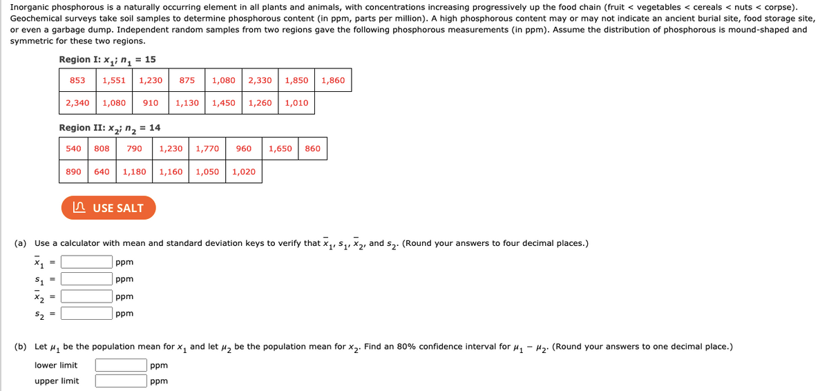 Inorganic phosphorous is a naturally occurring element in all plants and animals, with concentrations increasing progressively up the food chain (fruit < vegetables < cereals < nuts < corpse). Geochemical surveys take soil samples to determine phosphorous content (in ppm, parts per million). A high phosphorous content may or may not indicate an ancient burial site, food storage site, or even a garbage dump. Independent random samples from two regions gave the following phosphorous measurements (in ppm). Assume the distribution of phosphorous is mound-shaped and symmetric for these two regions.

**Region I: \( x_{1i}, n_1 = 15 \)**
- Data: 853, 1,551, 1,230, 875, 1,080, 2,330, 1,850, 1,860, 2,340, 1,080, 910, 1,130, 1,450, 1,260, 1,010.

**Region II: \( x_{2j}, n_2 = 14 \)**
- Data: 540, 808, 790, 1,230, 1,770, 960, 1,650, 860, 890, 640, 1,180, 1,160, 1,050, 1,020.

---

### Instructions:

#### (a) Use a calculator with mean and standard deviation keys to verify:
Round your answers to four decimal places.

\[
\bar{x}_1 = \quad \text{ppm}
\]
\[
s_1 = \quad \text{ppm}
\]
\[
\bar{x}_2 = \quad \text{ppm}
\]
\[
s_2 = \quad \text{ppm}
\]

#### (b) Let \( \mu_1 \) be the population mean for \( x_1 \) and let \( \mu_2 \) be the population mean for \( x_2 \). 
Find an 80% confidence interval for \( \mu_1 - \mu_2 \). Round your answers to one decimal place.

- Lower limit: \(\quad \text{ppm} \)
- Upper limit: \(\quad \text{ppm} \)

---

There is a button labeled "USE SALT," possibly referencing a simulation or analysis tool.