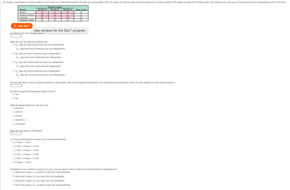 Mr. Acosta, a sodiologist, is doing a study to see ifr there is a relationship between the age of a young adult (18 to 35 years old) and the type of movie preferred. A random sample of 93 adults revealed the following data. Test whether age and type of movie preferred are independent at the 0.05 level.
Person's Age
18-23 yr 24-29 yr
Drama 15 34
Science Fiction 14 10 6 30
6.
Movie
30-35 vr Row Total
Comedy 10
| Column Total
9 10 29
31 93
32
30
A USE SALT
new window for the SALT program
(a) What is the level of arymLaner
State the null and alternate hypotheses.
OH: Age and movie preference are not independent
H,: Age and movie preference are not independent.
O H: Age and movie preference are independent.
H,: Age and movie preference are independent.
OH: Age and movie preference are not independent.
H,: Age and movie preference are independent.
O H: Age and movie preference are independent.
H.: Age and movie preference are not independent.
(b) Find the value of the chi-square statistic for the sample. (Round the expected frequencies to at least three decimal places. Round the test statistic to three decimal places.)
Are all the expected frequencies greater than 5?
O Yes
O No
What sampling distribution will you use?
O binomial
O uniform
O normal
O Student's t
O chi-square
What are the degrees of freedom?
(C) Find or estimate the Prvalue of the sample test statistic.
O Pvalue > 0.100
O 0.050 < Pvalue < 0.100
O 0.025 < Pvalue < 0.050
O 0.010 < P-value < 0.025
O 0.005 < P-value < 0.010
O Pvalue < 0.005
(d) Based on your answers in parts (a) to (c), will you reject or fail to reject the null hypothesis of independence?
O Since the Pvalue > a, we fail to reject the nul hypothesis.
O Since the Pvalue > a, we reject the null hypothesis.
O Since the Pvalue sa, we reject the null hypothesis.
O Since the p-value sa, we fail to reject the null hypothesis.
