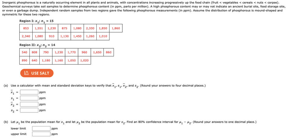 Inorganic phosphorous is a naturally occurring element in all plants and animals, with concentrations increasing progressively up the food chain (fruit < vegetables < cereals < nuts < corpse).
Geochemical surveys take soil samples to determine phosphorous content (in ppm, parts per million). A high phosphorous content may or may not indicate an ancient burial site, food storage site,
or even a garbage dump. Independent random samples from two regions gave the following phosphorous measurements (in ppm). Assume the distribution of phosphorous is mound-shaped and
symmetric for these two regions.
Region I: x,; n, = 15
875
1,080
2,330
1,850 1,860
853
1,551
1,230
2,340
1,080
910
1,130
1,450
1,260
1,010
Region II: x,; n, = 14
540
808
790
1,230
1,770
960
1,650
860
890
640
1,180
1,160
1,050 | 1,020
In USE SALT
(a) Use a calculator with mean and standard deviation keys to verify that x,, S,, x2, and s,. (Round your answers to four decimal places.)
X1
ppm
S. =
ppm
X2
ppm
52
ppm
(b) Let u, be the population mean for x, and let u, be the population mean for x,. Find an 80% confidence interval for u, - H. (Round your answers to one decimal place.)
lower limit
ppm
upper limit
ppm
