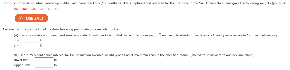 How much do wild mountain lions weigh? Adult wild mountain lions (18 months or older) captured and released for the first time in the San Andres Mountains gave the following weights (pounds):
65 102 135 120 60 64
A USE SALT
Assume that the population of x values has an approximately normal distribution.
(a) Use a calculator with mean and sample standard deviation keys to find the sample mean weight x and sample standard deviation s. (Round your answers to four decimal places.)
Ib
S =
Ib
(b) Find a 75% confidence interval for the population average weight u of all adult mountain lions in the specified region. (Round your answers to one decimal place.)
lower limit
Ib
upper limit
Ib
