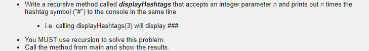 Write a recursive method called displayHashtags that accepts an integer parameter n and prints out n times the
hashtag symbol ("#") to the console in the same line
• ie. calling displayHashtags(3) will display ###
You MUST use recursion to solve this problem.
Call the method from main and show the results.
